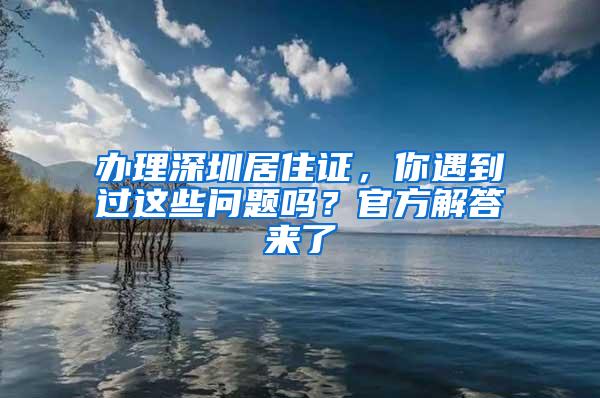 办理深圳居住证，你遇到过这些问题吗？官方解答来了