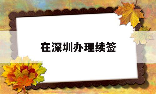 在深圳办理续签(深圳居住证续签在哪里续签) 大专入户深圳