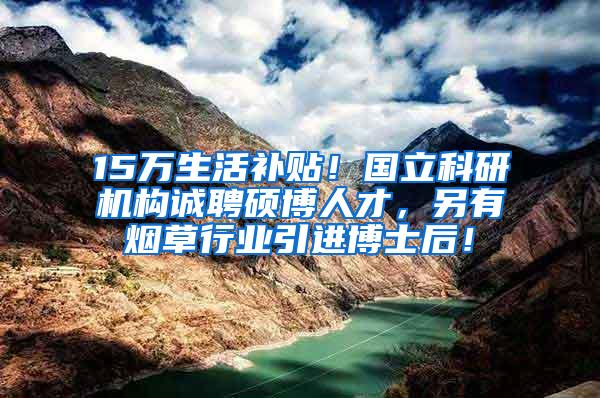 15万生活补贴！国立科研机构诚聘硕博人才，另有烟草行业引进博士后！