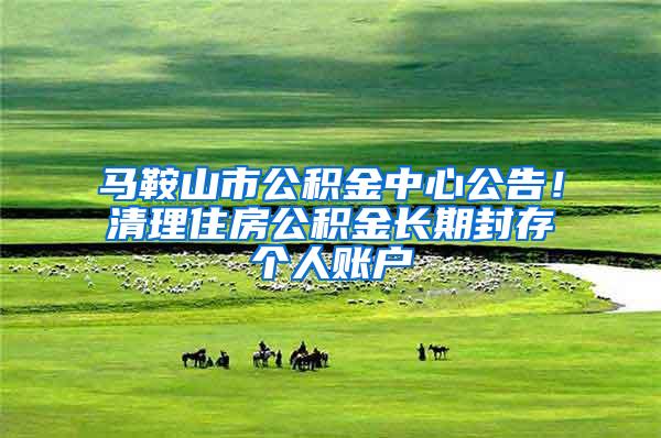 马鞍山市公积金中心公告！清理住房公积金长期封存个人账户