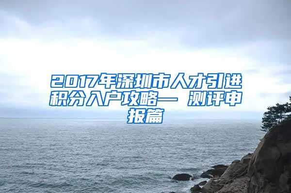 2017年深圳市人才引进积分入户攻略— 测评申报篇