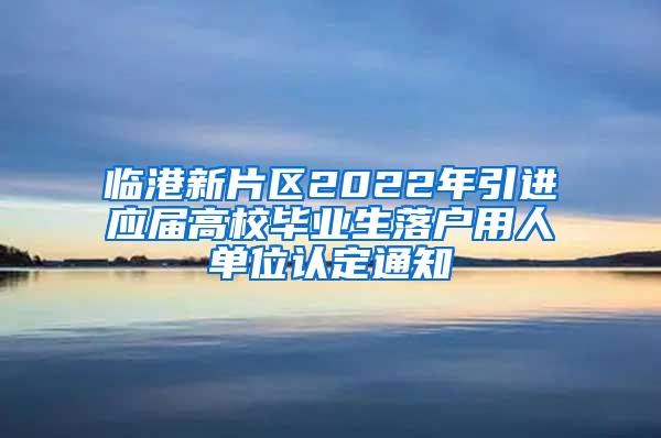 临港新片区2022年引进应届高校毕业生落户用人单位认定通知