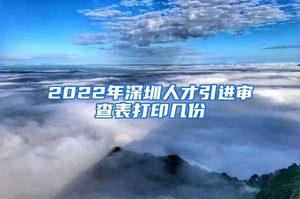 2022年深圳人才引进审查表打印几份