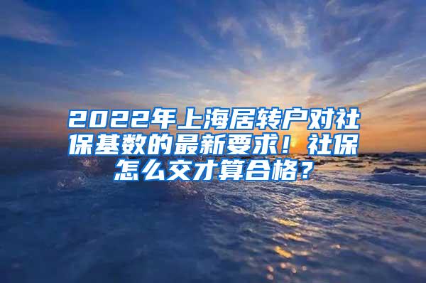 2022年上海居转户对社保基数的最新要求！社保怎么交才算合格？