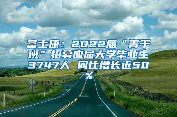 富士康：2022届“菁干班”招募应届大学毕业生3747人 同比增长近50%