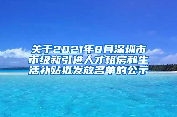 关于2021年8月深圳市市级新引进人才租房和生活补贴拟发放名单的公示