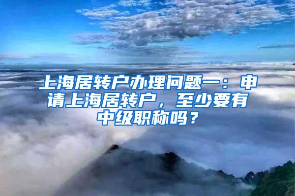 上海居转户办理问题一：申请上海居转户，至少要有中级职称吗？