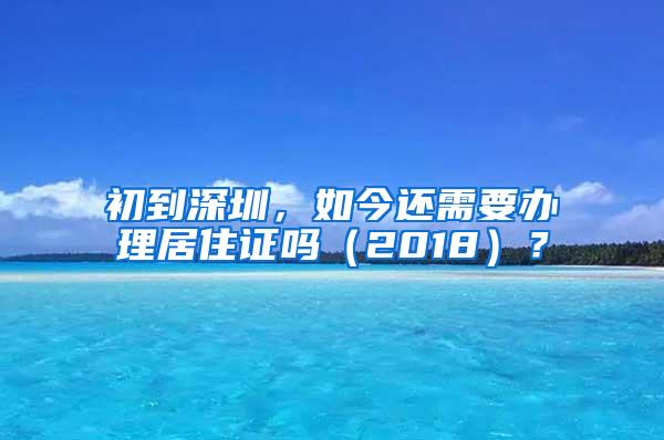 初到深圳，如今还需要办理居住证吗（2018）？