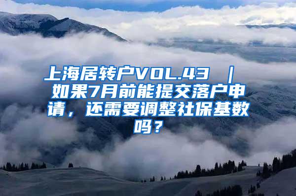 上海居转户VOL.43 ｜ 如果7月前能提交落户申请，还需要调整社保基数吗？