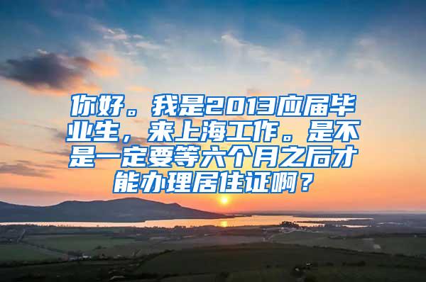 你好。我是2013应届毕业生，来上海工作。是不是一定要等六个月之后才能办理居住证啊？