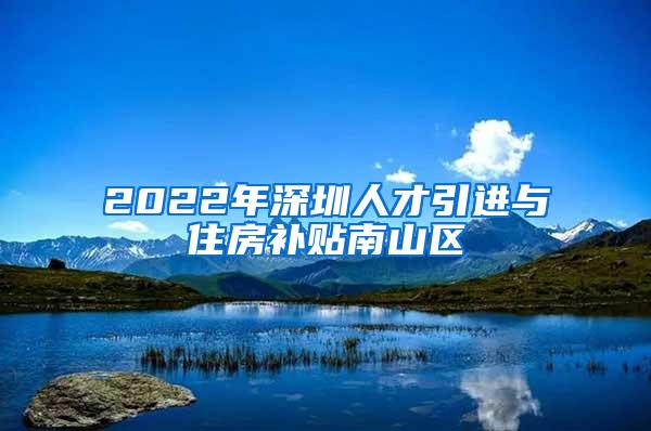 2022年深圳人才引进与住房补贴南山区
