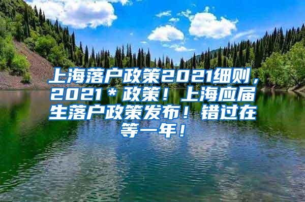 上海落户政策2021细则，2021＊政策！上海应届生落户政策发布！错过在等一年！