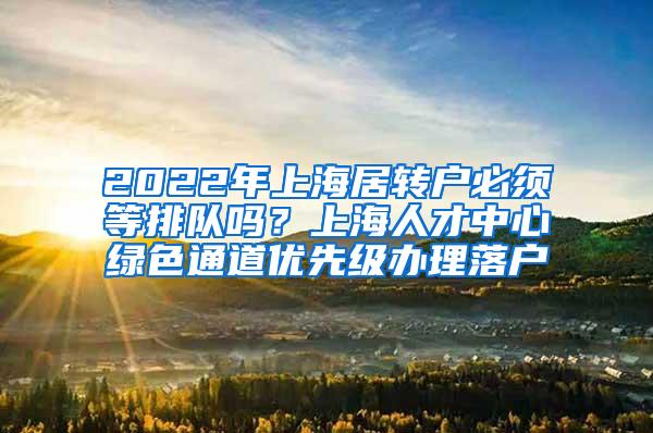 2022年上海居转户必须等排队吗？上海人才中心绿色通道优先级办理落户