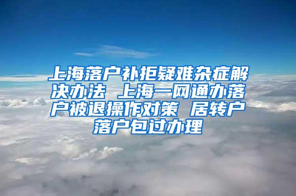 上海落户补拒疑难杂症解决办法 上海一网通办落户被退操作对策 居转户落户包过办理