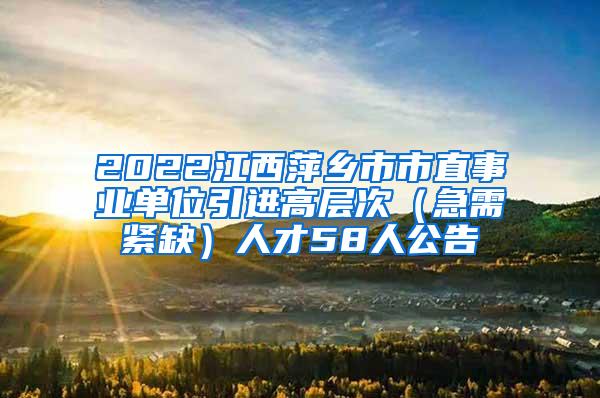2022江西萍乡市市直事业单位引进高层次（急需紧缺）人才58人公告