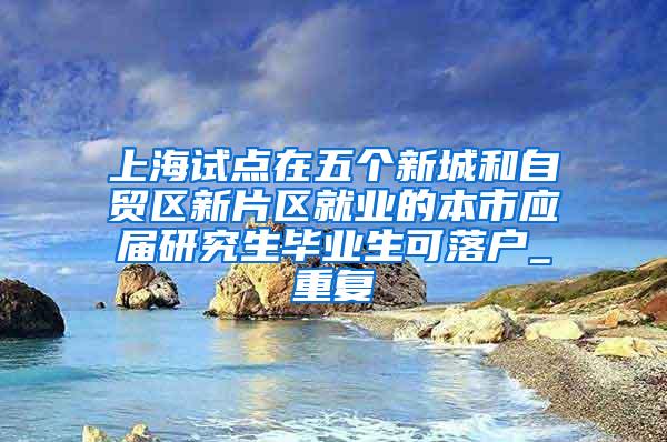 上海试点在五个新城和自贸区新片区就业的本市应届研究生毕业生可落户_重复