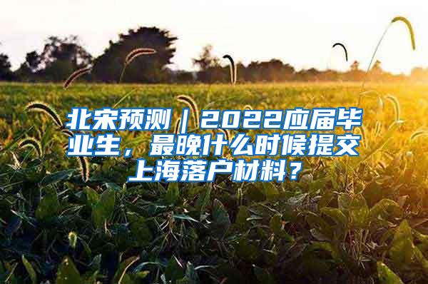 北宋预测｜2022应届毕业生，最晚什么时候提交上海落户材料？