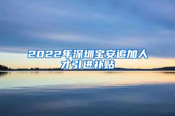 2022年深圳宝安追加人才引进补贴