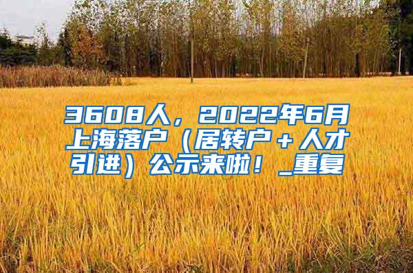 3608人，2022年6月上海落户（居转户＋人才引进）公示来啦！_重复