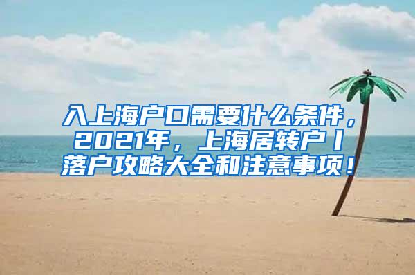 入上海户口需要什么条件，2021年，上海居转户丨落户攻略大全和注意事项！