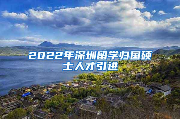 2022年深圳留学归国硕士人才引进