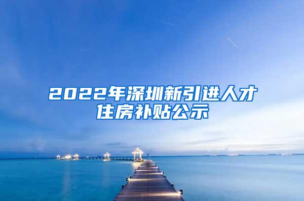 2022年深圳新引进人才住房补贴公示