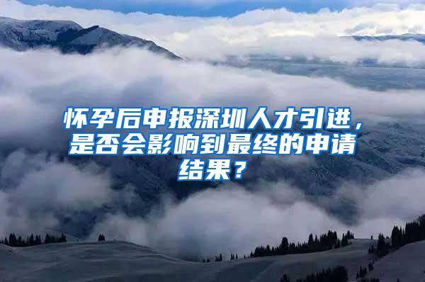 怀孕后申报深圳人才引进，是否会影响到最终的申请结果？