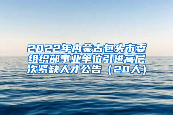 2022年内蒙古包头市委组织部事业单位引进高层次紧缺人才公告（20人）