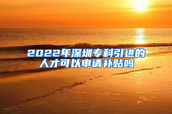 2022年深圳专科引进的人才可以申请补贴吗