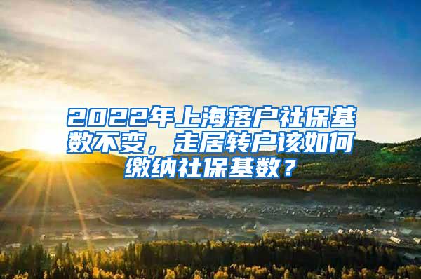 2022年上海落户社保基数不变，走居转户该如何缴纳社保基数？