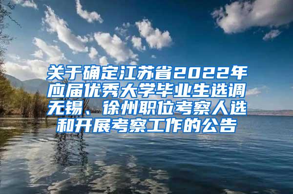 关于确定江苏省2022年应届优秀大学毕业生选调无锡、徐州职位考察人选和开展考察工作的公告