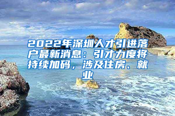 2022年深圳人才引进落户最新消息：引才力度将持续加码，涉及住房、就业