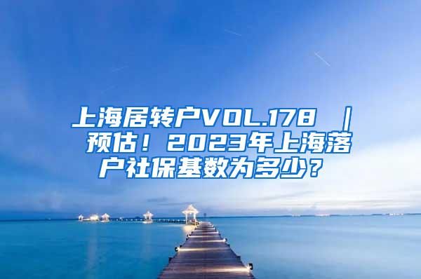 上海居转户VOL.178 ｜ 预估！2023年上海落户社保基数为多少？