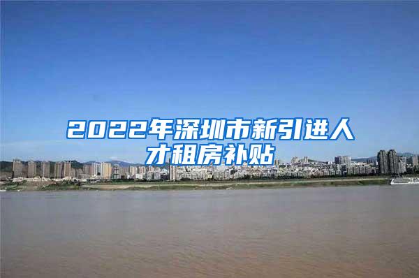 2022年深圳市新引进人才租房补贴