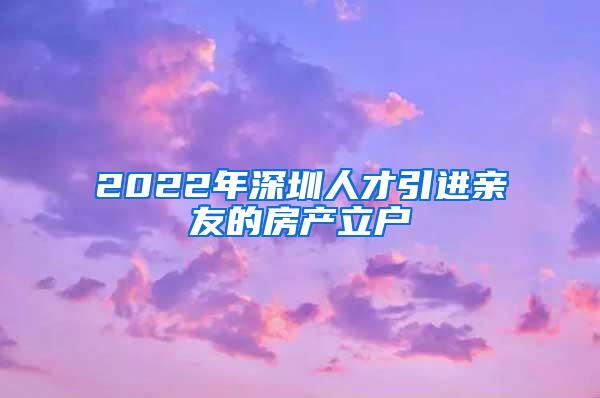 2022年深圳人才引进亲友的房产立户