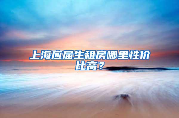 上海应届生租房哪里性价比高？