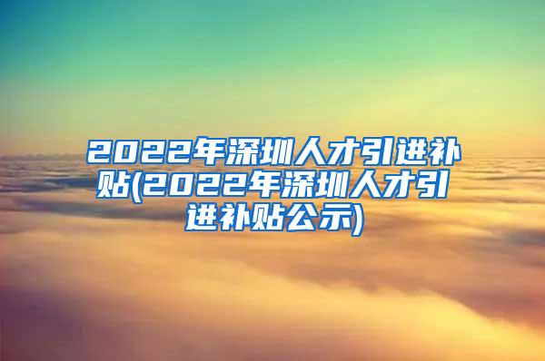 2022年深圳人才引进补贴(2022年深圳人才引进补贴公示)