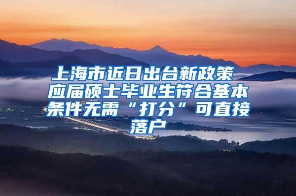 上海市近日出台新政策 应届硕士毕业生符合基本条件无需“打分”可直接落户