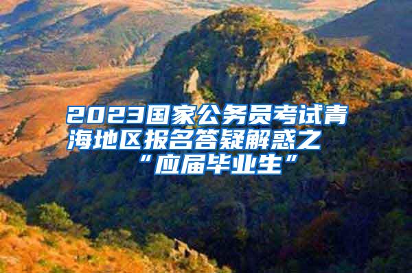 2023国家公务员考试青海地区报名答疑解惑之“应届毕业生”