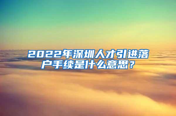 2022年深圳人才引进落户手续是什么意思？