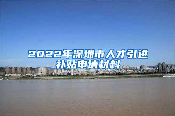 2022年深圳市人才引进补贴申请材料