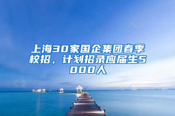 上海30家国企集团春季校招，计划招录应届生5000人