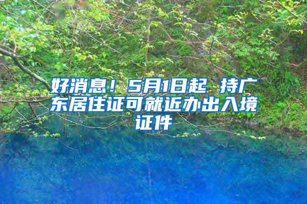 好消息！5月1日起 持广东居住证可就近办出入境证件