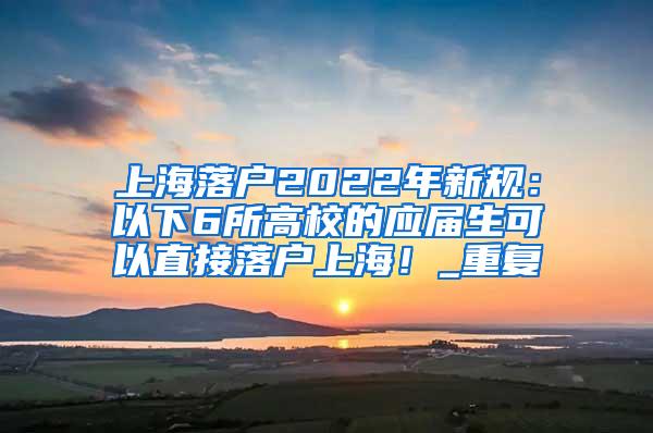 上海落户2022年新规：以下6所高校的应届生可以直接落户上海！_重复