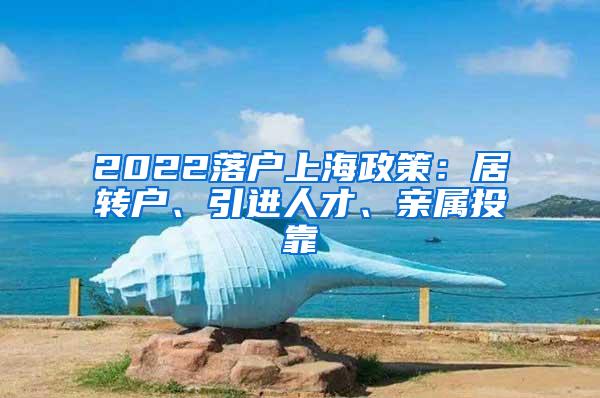 2022落户上海政策：居转户、引进人才、亲属投靠