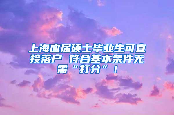 上海应届硕士毕业生可直接落户 符合基本条件无需“打分”！