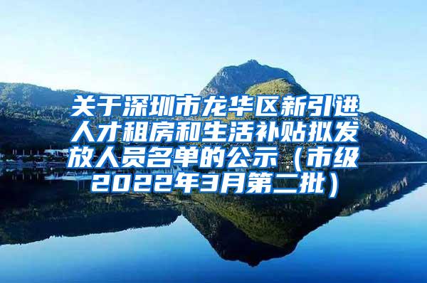 关于深圳市龙华区新引进人才租房和生活补贴拟发放人员名单的公示（市级2022年3月第二批）