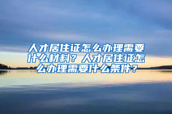 人才居住证怎么办理需要什么材料？人才居住证怎么办理需要什么条件？