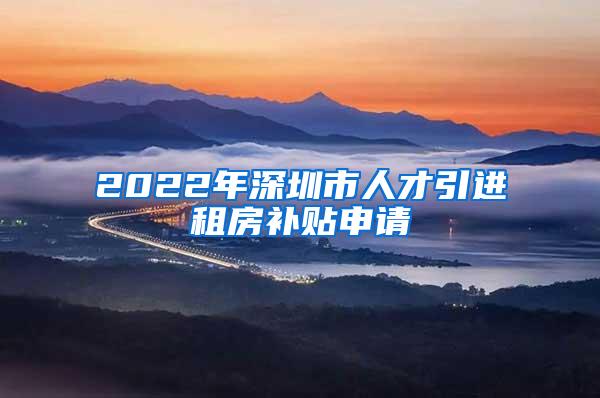 2022年深圳市人才引进租房补贴申请