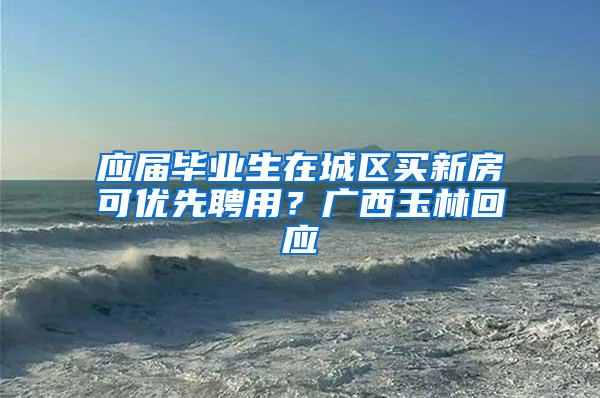 应届毕业生在城区买新房可优先聘用？广西玉林回应